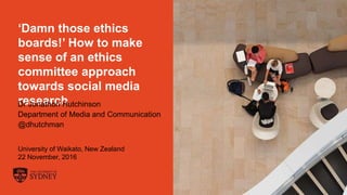 The University of Sydney Page 1
‘Damn those ethics
boards!’ How to make
sense of an ethics
committee approach
towards social media
researchDr Jonathon Hutchinson
Department of Media and Communication
@dhutchman
University of Waikato, New Zealand
22 November, 2016
 