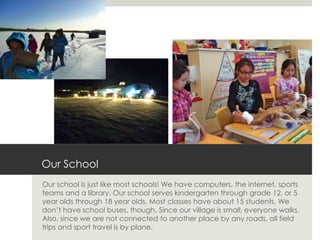 Our School
Our school is just like most schools! We have computers, the internet, sports
teams and a library. Our school serves kindergarten through grade 12, or 5
year olds through 18 year olds. Most classes have about 15 students. We
don’t have school buses, though. Since our village is small, everyone walks.
Also, since we are not connected to another place by any roads, all field
trips and sport travel is by plane.
 