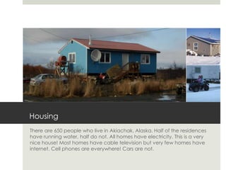 Housing
There are 650 people who live in Akiachak, Alaska. Half of the residences
have running water, half do not. All homes have electricity. This is a very
nice house! Most homes have cable television but very few homes have
internet. Cell phones are everywhere! Cars are not.
 