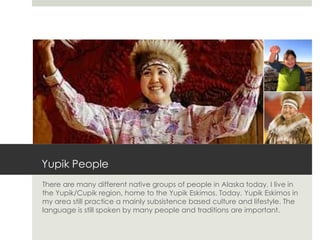 Yupik People
There are many different native groups of people in Alaska today. I live in
the Yupik/Cupik region, home to the Yupik Eskimos. Today, Yupik Eskimos in
my area still practice a mainly subsistence based culture and lifestyle. The
language is still spoken by many people and traditions are important.
 