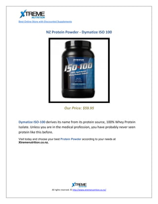 Best Online Store with Discounted Supplements



                       NZ Protein Powder - Dymatize ISO 100




                                        Our Price: $59.95


Dymatize ISO-100 derives its name from its protein source, 100% Whey Protein
Isolate. Unless you are in the medical profession, you have probably never seen
protein like this before.
Visit today and choose your best Protein Powder according to your needs at
Xtremenutrition.co.nz.




                            All rights reserved. © http://www.xtremenutrition.co.nz/
 