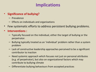 Implications Significance of bullying? Prevalence Effects on individuals and organisations Few systematic efforts to address persistent bullying problems.  Interventions : Typically focused on the individual, either the target of bullying or the perpetrator.  Bullying typically treated as an ‘individual’ problem rather than a system problem Lack of constructive leadership approaches perceived to be a significant contributor to inaction Need systemic approach which focuses not just on personal attributes (e.g. of perpetrator), but also on organizational factors which may contribute to bullying climate Differentiate bullying behaviours from accepted practices 