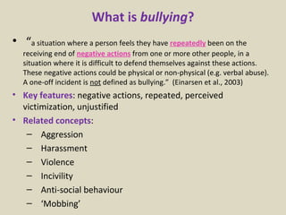What is  bullying ? “ a situation where a person feels they have  repeatedly   been on the receiving end of  negative actions   from one or more other people, in a situation where it is difficult to defend themselves against these actions.  These negative actions could be physical or non-physical (e.g. verbal abuse). A one-off incident is  not  defined as bullying.”  (Einarsen et al., 2003) Key features : negative actions, repeated, perceived victimization, unjustified Related concepts : Aggression Harassment Violence Incivility Anti-social behaviour ‘ Mobbing’ 