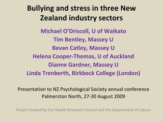 Bullying and stress in three New Zealand industry sectors Michael O’Driscoll, U of Waikato Tim Bentley, Massey U Bevan Catley, Massey U Helena Cooper-Thomas, U of Auckland Dianne Gardner, Massey U Linda Trenberth, Birkbeck College (London) Presentation to NZ Psychological Society annual conference Palmerston North, 27-30 August 2009 Project funded by the Health Research Council and the Department of Labour 