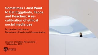 The University of Sydney Page 1
Sometimes I Just Want
to Eat Eggplants, Tacos
and Peaches: A re-
calibration of ethical
social media use
Dr Jonathon Hutchinson
Department of Media and Communication
University of Waitako, New Zealand
23 November, 2016
 