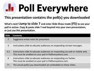 This presentation contains the poll(s) you downloaded
What’s next? Jump to slide 7 and enter Slide Show mode (F5) to see your
poll in action. Copy & paste slide 7 and beyond into your own presentation,
or just use this presentation.
Slide   Contents
  2     Suggested verbal notes for presenters

  3     Instructions slide to educate audiences on responding via text messages.

  4,5   Instructions slide to educate audiences on responding via web or mobile web.
        This must be enabled on your poll in PollEverywhere.com.
  6     Instructions slide to educate audiences on responding via Twitter.
        This must be enabled on your poll in PollEverywhere.com.
  7+    The actual poll(s) you downloaded are embedded on these slides.
 