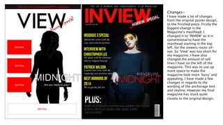 Changes-
I have made a lot of changes
from the original poster design,
to the finished piece. Firstly the
biggest change is the
Magazine’s masthead. I
changed it to ‘INVIEW’ as it is
conventional to have the
masthead starting in the top
left, for the viewers route-of-
eye. So ‘View’ was too short for
my magazine. I have also
changed the amount of sell
lines I have on the left of the
magazine. This was to use up
more space to make the
magazine look more ‘busy’ and
appealing. I have made a few
changes in regards to the
wording of the anchorage text
and skyline. However my final
magazine has stuck quiet
closely to the original design.
 