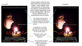 Final draftFirst draft
The date is clear, and
stands out to the
audience.
a visible title, it stands
out from the main image
and links to the other use
of red on the poster.
These images show my first
draft (left) and my final draft
(right) . I have added a few
improvements to help keep
my posters conventional and
more visually appealing to my
target demographic. My final
poster demonstrates a
conventional horror poster.
I’ve included company
logos to make the
poster conventional
and authentic.
The tag & incentive line’s
font has been changed. It
doesn’t stand out as much
and fits in better with the
poster.
 