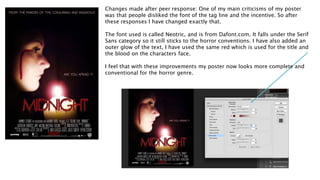 Changes made after peer response: One of my main criticisms of my poster
was that people disliked the font of the tag line and the incentive. So after
these responses I have changed exactly that.
The font used is called Neotric, and is from Dafont.com. It falls under the Serif
Sans category so it still sticks to the horror conventions. I have also added an
outer glow of the text, I have used the same red which is used for the title and
the blood on the characters face.
I feel that with these improvements my poster now looks more complete and
conventional for the horror genre.
 