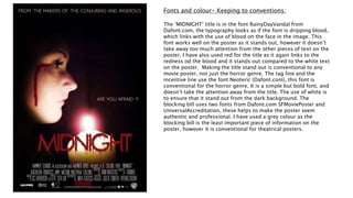 Fonts and colour- Keeping to conventions:
The ‘MIDNIGHT’ title is in the font RainyDayVandal from
Dafont.com, the typography looks as if the font is dripping blood,
which links with the use of blood on the face in the image. This
font works well on the poster as it stands out, however it doesn’t
take away too much attention from the other pieces of text on the
poster. I have also used red for the title as it again links to the
redness od the blood and it stands out compared to the white text
on the poster. Making the title stand out is conventional to any
movie poster, not just the horror genre. The tag line and the
incentive line use the font Neoteric (Dafont.com), this font is
conventional for the horror genre. It is a simple but bold font, and
doesn’t take the attention away from the title. The use of white is
to ensure that it stand out from the dark background. The
blocking bill uses two fonts from Dafont.com SFMoviePoster and
UniversalAccreditation, these helps to make the poster seem
authentic and professional. I have used a grey colour as the
blocking bill is the least important piece of information on the
poster, however it is conventional for theatrical posters.
 