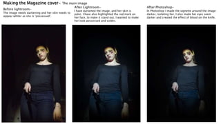 Making the Magazine cover- The main image
Before lightroom-
The image needs darkening and her skin needs to
appear whiter as she is ‘possessed’.
After Lightroom-
I have darkened the image, and her skin is
paler. I have also highlighted the red mark on
her face, to make it stand out. I wanted to make
her look possessed and colder.
After Photoshop-
In Photoshop I made the vignette around the image
darker, isolating her. I also made her eyes seem
darker and created the effect of blood on the knife.
 