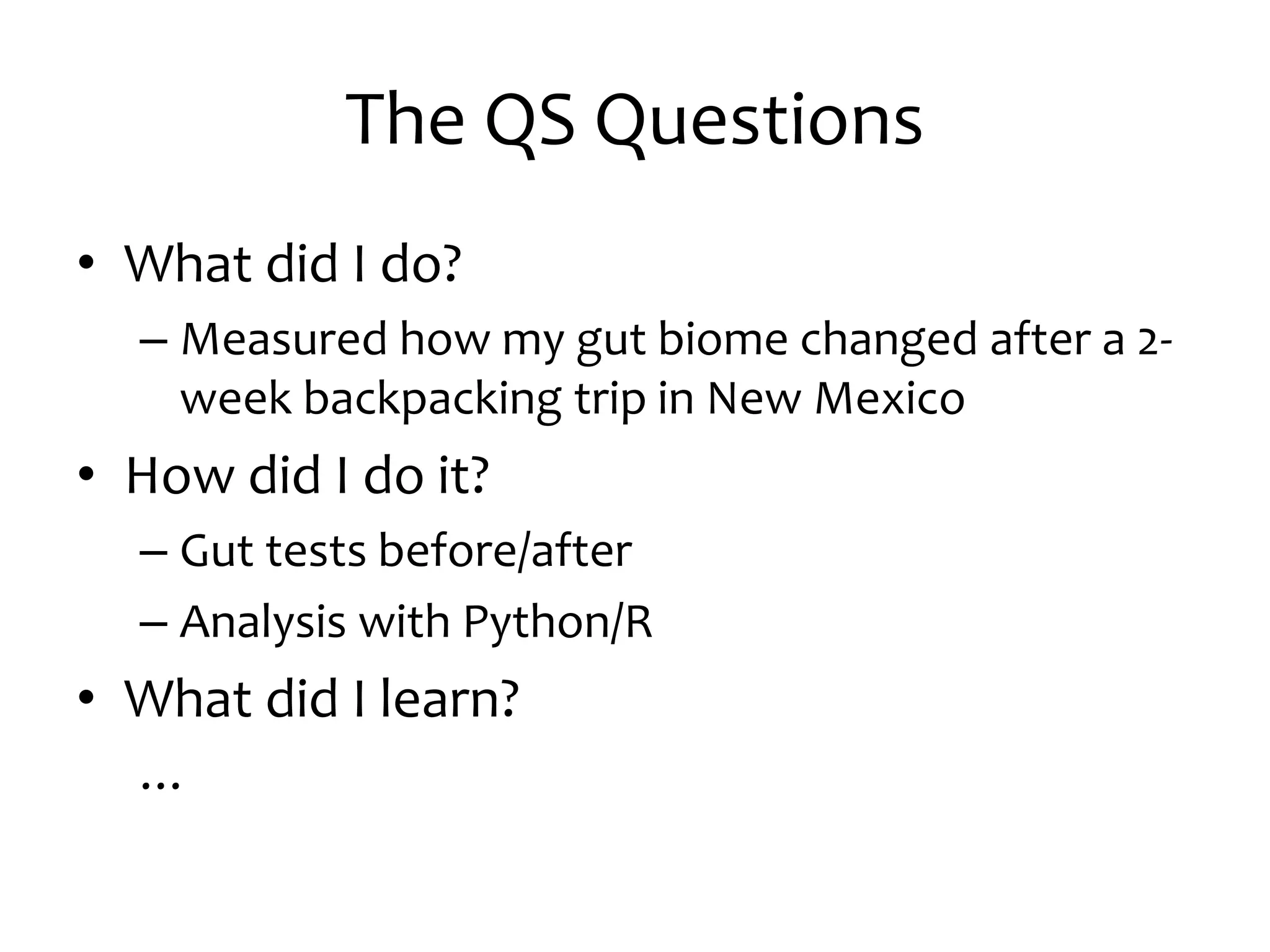 The QS Questions
• What did I do?
– Measured how my gut biome changed after a 2-
week backpacking trip in New Mexico
• How did I do it?
– Gut tests before/after
– Analysis with Python/R
• What did I learn?
…
 