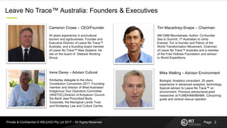 PagePrivate & Confidential © WEJUGO Pty Ltd 2017 – All Rights Reserved
Leave No Trace™ Australia: Founders & Executives
Tim Macartney-Snape – Chairman
AM OAM Mountaineer, Author. Co-founder
Sea to Summit, 1st Australian to climb
Everest. Tim is founder and Patron of the
World Transformation Movement, Chairman
of Leave No Trace™ Australia and a member
of the Fred Hollows Foundation and advisor
to World Expeditions.
Irene Davey – Advisor Cultural
Kimberley delegate to the Uluru
Constitution Convention 2017. Founding
member and director of West Australian
Indigenous Tour Operators Committee
(WAITOC),Director of Ardyaloon Council,
the Bardi Jawi Proscribed Body
Corporate, the Aboriginal Lands Trust,
and Kimberley Law and Culture Centre.
Mike Welling – Advisor Environment
Biologist. Analytics consultant. 20 years
experience in advanced analytics, technology.
Special advisor to Leave No Trace™ on
environment. Previous advisor/post-grad
researcher at FUMDHAM/IBAMA. Canyoning
guide and vertical rescue operator.
Cameron Crowe – CEO/Founder
40 years experience in eco/cultural
tourism and agribusiness. Founder and
Executive Director of Leave No Trace™
Australia, and a founding board member
of Leave No Trace™ New Zealand. He
sits on the board of Dieback Working
Group.
2
 