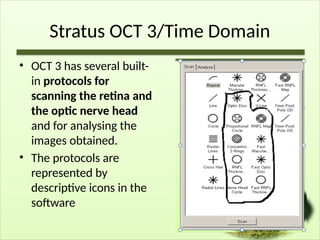 Stratus OCT 3/Time Domain
• OCT 3 has several built-
in protocols for
scanning the retina and
the optic nerve head
and for analysing the
images obtained.
• The protocols are
represented by
descriptive icons in the
software
 