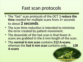 Fast scan protocols
• The "fast" scan protocols of the OCT 3 reduce the
time needed for multiple scans from 3+ seconds
to about 2 seconds.
• The scan time reduction is intended to minimize
the error created by patient movement.
• The downside of the fast scan is that fewer A-
scans are grabbed in the 6 mm length of the scan.
• The normal 6 mm scan contains 512 A-scans,
whereas the fast 6 mm scan contains only 128
A-scans
 