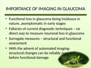 IMPORTANCE OF IMAGING IN GLAUCOMA
• Functional loss in glaucoma being insiduous in
nature..asymptomatic in early stages
• Fallacies of current diagnostic techniques – no
direct way to measure neuronal loss in glaucoma
• Surrogate measures – structural and functional
assessment
• With the advent of automated imaging-
structural changes can be reliably assessed
before functional damage
 