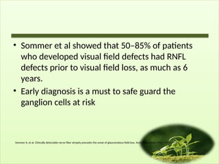 • Sommer et al showed that 50–85% of patients
who developed visual field defects had RNFL
defects prior to visual field loss, as much as 6
years.
• Early diagnosis is a must to safe guard the
ganglion cells at risk
Sommer A, et al. Clinically detectable nerve fiber atrophy precedes the onset of glaucomatous field loss. Arch Ophthalmol 1991; 109(1):77–83.
 
