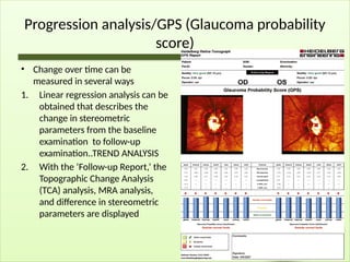 Progression analysis/GPS (Glaucoma probability
score)
• Change over time can be
measured in several ways
1. Linear regression analysis can be
obtained that describes the
change in stereometric
parameters from the baseline
examination to follow-up
examination..TREND ANALYSIS
2. With the ‘Follow-up Report,’ the
Topographic Change Analysis
(TCA) analysis, MRA analysis,
and difference in stereometric
parameters are displayed
 