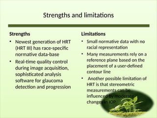 Strengths and limitations
Strengths
• Newest generation of HRT
(HRT III) has race-specific
normative data-base
• Real-time quality control
during image acquisition,
sophisticated analysis
software for glaucoma
detection and progression
Limitations
• Small normative data with no
racial representation
• Many measurements rely on a
reference plane based on the
placement of a user-defined
contour line
• Another possible limitation of
HRT is that stereometric
measurements can be
influenced by moderate
changes in IOP
 