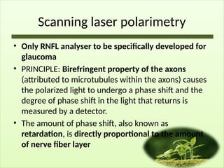 Scanning laser polarimetry
• Only RNFL analyser to be specifically developed for
glaucoma
• PRINCIPLE: Birefringent property of the axons
(attributed to microtubules within the axons) causes
the polarized light to undergo a phase shift and the
degree of phase shift in the light that returns is
measured by a detector.
• The amount of phase shift, also known as
retardation, is directly proportional to the amount
of nerve fiber layer
 