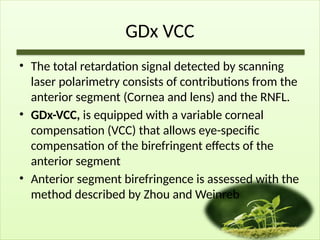 GDx VCC
• The total retardation signal detected by scanning
laser polarimetry consists of contributions from the
anterior segment (Cornea and lens) and the RNFL.
• GDx-VCC, is equipped with a variable corneal
compensation (VCC) that allows eye-specific
compensation of the birefringent effects of the
anterior segment
• Anterior segment birefringence is assessed with the
method described by Zhou and Weinreb
 