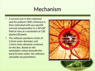 Mechanism
• A second scan is then obtained
and the patient’s RNFL thickness is
then estimated with eye-specific
corneal compensation in a 20°x20°
field of view at a resolution of 128
pixelsx128 pixels.
• The software positions circles of
3.2mm outer diameter and
2.4mm inner diameter centered
on the disc. Based on the
retardation values beneath this
band (0.4mm wide), the software
calculates six parameters.
 