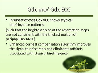 Gdx pro/ Gdx ECC
• In subset of eyes Gdx VCC shows atypical
birefringence patterns,
(such that the brightest areas of the retardation maps
are not consistent with the thickest portion of
peripapillary RNFL)
• Enhanced corneal compensation algorithm improves
the signal to noise ratio and eliminates artifacts
associated with atypical birefringence
 