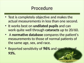 Procedure
• Test is completely objective and makes the
actual measurements in less than one second.
• It works best on undilated pupils and can
work quite well through cataracts up to 20/60.
• A normative database compares the patient's
measurements to those of normal patients of
the same age, sex, and race.
• Reported sensitivity of 96% and specificity of
93%.
 