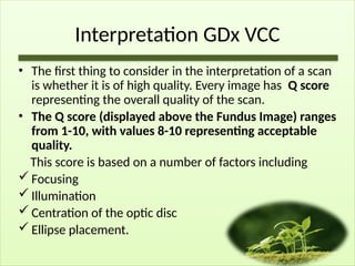 Interpretation GDx VCC
• The first thing to consider in the interpretation of a scan
is whether it is of high quality. Every image has Q score
representing the overall quality of the scan.
• The Q score (displayed above the Fundus Image) ranges
from 1-10, with values 8-10 representing acceptable
quality.
This score is based on a number of factors including
 Focusing
 Illumination
 Centration of the optic disc
 Ellipse placement.
 
