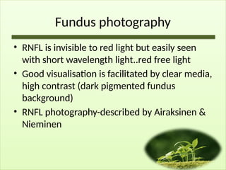 Fundus photography
• RNFL is invisible to red light but easily seen
with short wavelength light..red free light
• Good visualisation is facilitated by clear media,
high contrast (dark pigmented fundus
background)
• RNFL photography-described by Airaksinen &
Nieminen
 