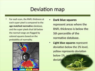 Deviation map
• For each scan, the RNFL thickness at
each super pixel is compared to the
age-matched normative database,
and the super pixels that fall below
the normal range are flagged by
colored squares based on the
probability of normality.
• Dark blue squares
represent areas where the
RNFL thickness is below the
5th percentile of the
normative database.
• Light blue squares represent
deviation below the 2% level,
yellow represents deviation
below 1%, and red represents
deviation below .05%.
 