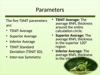 Parameters
The five TSNIT parameters
are:
• TSNIT Average
• Superior Average
• Inferior Average
• TSNIT Standard
Deviation (TSNIT SD),
• Inter-eye Symmetry
• TSNIT Average: The
average RNFL thickness
around the entire
calculation circle.
• Superior Average: The
average RNFL thickness
in the superior 120°
region
• Inferior Average: The
average RNFL thickness
in the inferior 120°
 