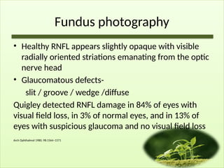 Fundus photography
• Healthy RNFL appears slightly opaque with visible
radially oriented striations emanating from the optic
nerve head
• Glaucomatous defects-
slit / groove / wedge /diffuse
Quigley detected RNFL damage in 84% of eyes with
visual field loss, in 3% of normal eyes, and in 13% of
eyes with suspicious glaucoma and no visual field loss
Arch Ophthalmol 1980; 98:1564–1571
 