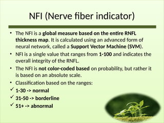 NFI (Nerve fiber indicator)
• The NFI is a global measure based on the entire RNFL
thickness map. It is calculated using an advanced form of
neural network, called a Support Vector Machine (SVM).
• NFI is a single value that ranges from 1-100 and indicates the
overall integrity of the RNFL.
• The NFI is not color-coded based on probability, but rather it
is based on an absolute scale.
• Classification based on the ranges:
 1-30 -> normal
 31-50 -> borderline
 51+ -> abnormal
 