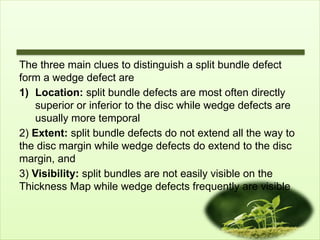 The three main clues to distinguish a split bundle defect
form a wedge defect are
1) Location: split bundle defects are most often directly
superior or inferior to the disc while wedge defects are
usually more temporal
2) Extent: split bundle defects do not extend all the way to
the disc margin while wedge defects do extend to the disc
margin, and
3) Visibility: split bundles are not easily visible on the
Thickness Map while wedge defects frequently are visible
 
