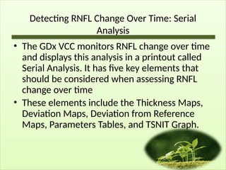 Detecting RNFL Change Over Time: Serial
Analysis
• The GDx VCC monitors RNFL change over time
and displays this analysis in a printout called
Serial Analysis. It has five key elements that
should be considered when assessing RNFL
change over time
• These elements include the Thickness Maps,
Deviation Maps, Deviation from Reference
Maps, Parameters Tables, and TSNIT Graph.
 
