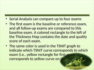• Serial Analysis can compare up to four exams
• The first exam is the baseline or reference exam,
and all follow-up exams are compared to this
baseline exam. A colored rectangle to the left of
the Thickness Map contains the date and quality
score of each exam.
• The same color is used in the TSNIT graph to
indicate which TSNIT curve corresponds to which
exam (i.e., yellow rectangle for first exam
corresponds to yellow curve on theTSNIT graph.)
 