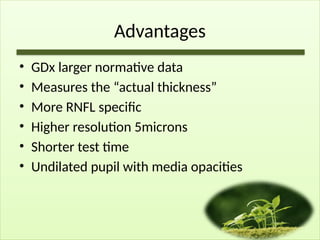Advantages
• GDx larger normative data
• Measures the “actual thickness”
• More RNFL specific
• Higher resolution 5microns
• Shorter test time
• Undilated pupil with media opacities
 
