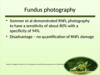 Fundus photography
• Sommer et al demonstrated RNFL photography
to have a sensitivity of about 80% with a
specificity of 94%.
• Disadvantage – no quantification of RNFL damage
Sommer A, Quigley HA, Robin AL, et al. Evaluation of nerve fiber layer assessment. Arch Ophthalmol 1984; 102:1766– 1771.
 