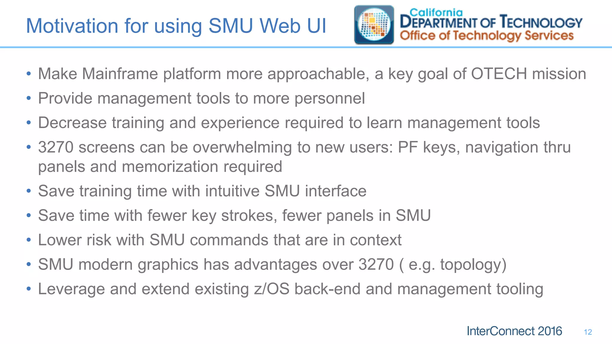 Motivation for using SMU Web UI
• Make Mainframe platform more approachable, a key goal of OTECH mission
• Provide management tools to more personnel
• Decrease training and experience required to learn management tools
• 3270 screens can be overwhelming to new users: PF keys, navigation thru
panels and memorization required
• Save training time with intuitive SMU interface
• Save time with fewer key strokes, fewer panels in SMU
• Lower risk with SMU commands that are in context
• SMU modern graphics has advantages over 3270 ( e.g. topology)
• Leverage and extend existing z/OS back-end and management tooling
12
 