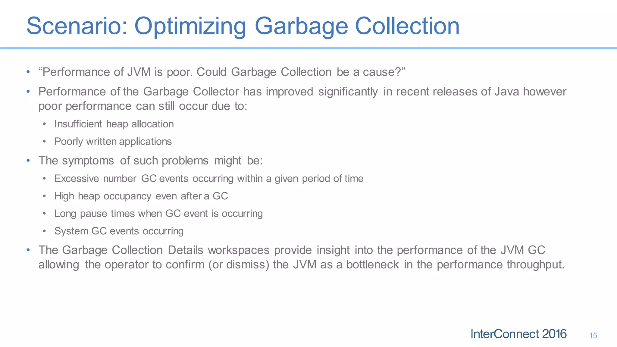 Scenario: Optimizing Garbage Collection
15
• “Performance of JVM is poor. Could Garbage Collection be a cause?”
• Performance of the Garbage Collector has improved significantly in recent releases of Java however
poor performance can still occur due to:
• Insufficient heap allocation
• Poorly written applications
• The symptoms of such problems might be:
• Excessive number GC events occurring within a given period of time
• High heap occupancy even after a GC
• Long pause times when GC event is occurring
• System GC events occurring
• The Garbage Collection Details workspaces provide insight into the performance of the JVM GC
allowing the operator to confirm (or dismiss) the JVM as a bottleneck in the performance throughput.
 