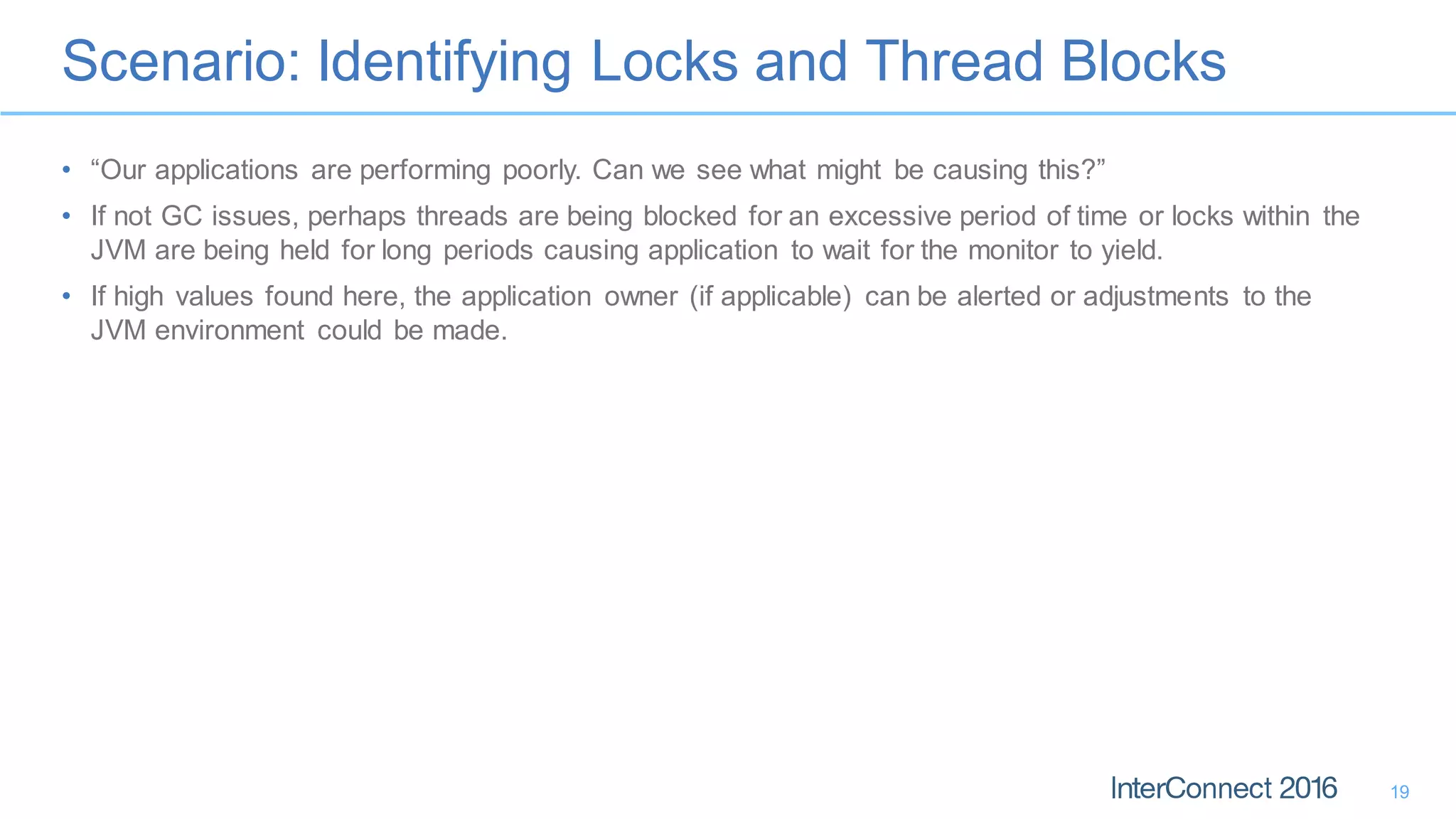 Scenario: Identifying Locks and Thread Blocks
19
• “Our applications are performing poorly. Can we see what might be causing this?”
• If not GC issues, perhaps threads are being blocked for an excessive period of time or locks within the
JVM are being held for long periods causing application to wait for the monitor to yield.
• If high values found here, the application owner (if applicable) can be alerted or adjustments to the
JVM environment could be made.
 