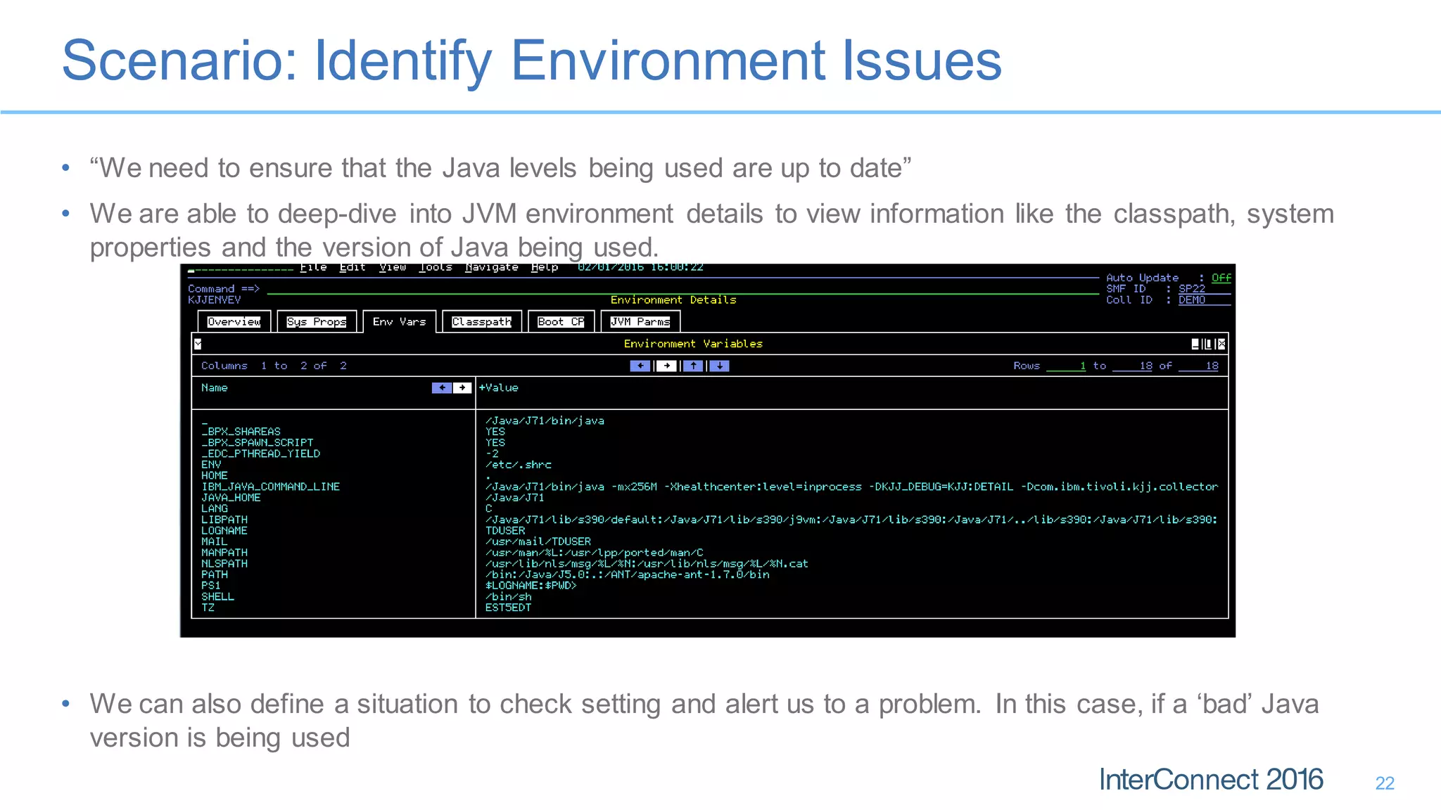 Scenario: Identify Environment Issues
22
• “We need to ensure that the Java levels being used are up to date”
• We are able to deep-dive into JVM environment details to view information like the classpath, system
properties and the version of Java being used.
• We can also define a situation to check setting and alert us to a problem. In this case, if a ‘bad’ Java
version is being used
 