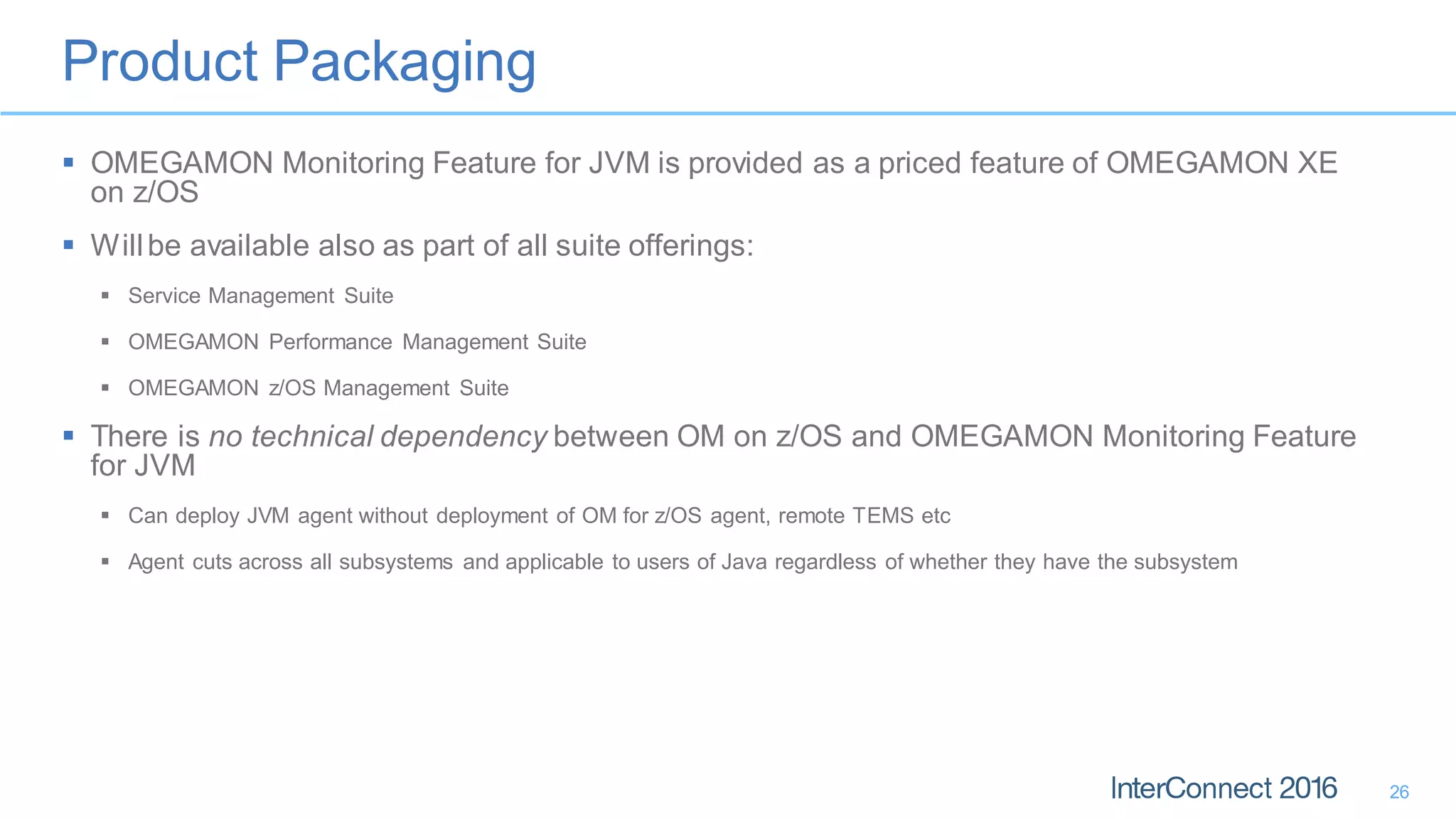 Product Packaging
26
 OMEGAMON Monitoring Feature for JVM is provided as a priced feature of OMEGAMON XE
on z/OS
 Willbe available also as part of all suite offerings:
 Service Management Suite
 OMEGAMON Performance Management Suite
 OMEGAMON z/OS Management Suite
 There is no technical dependency between OM on z/OS and OMEGAMON Monitoring Feature
for JVM
 Can deploy JVM agent without deployment of OM for z/OS agent, remote TEMS etc
 Agent cuts across all subsystems and applicable to users of Java regardless of whether they have the subsystem
 