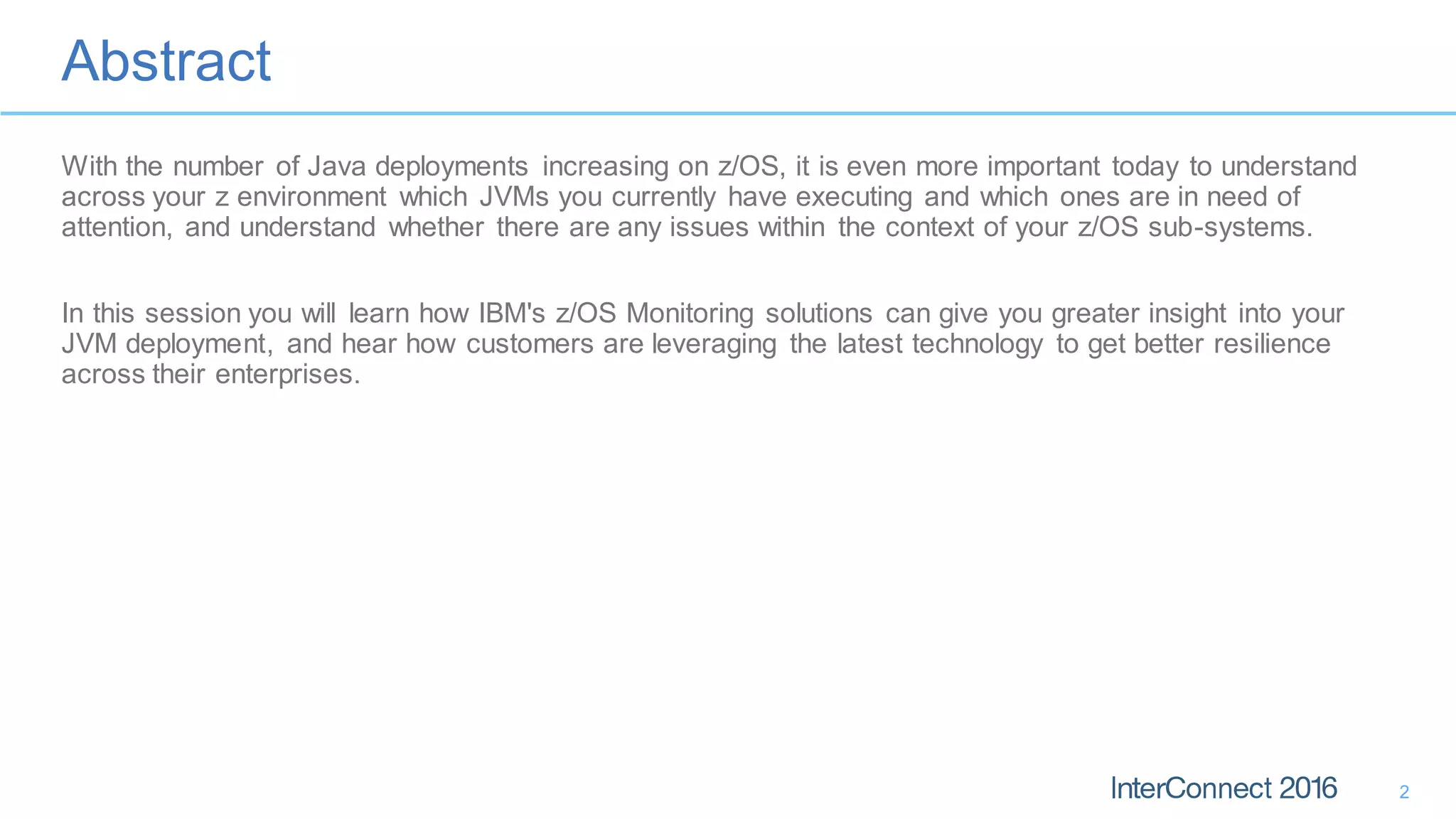 Abstract
2
With the number of Java deployments increasing on z/OS, it is even more important today to understand
across your z environment which JVMs you currently have executing and which ones are in need of
attention, and understand whether there are any issues within the context of your z/OS sub-systems.
In this session you will learn how IBM's z/OS Monitoring solutions can give you greater insight into your
JVM deployment, and hear how customers are leveraging the latest technology to get better resilience
across their enterprises.
 