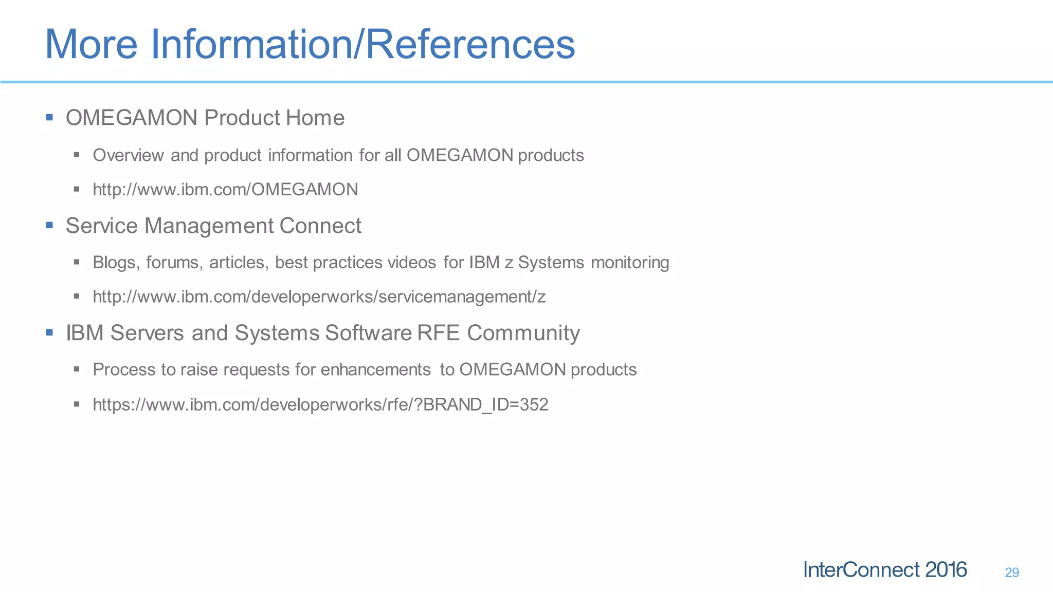 More Information/References
29
 OMEGAMON Product Home
 Overview and product information for all OMEGAMON products
 http://www.ibm.com/OMEGAMON
 Service Management Connect
 Blogs, forums, articles, best practices videos for IBM z Systems monitoring
 http://www.ibm.com/developerworks/servicemanagement/z
 IBM Servers and Systems Software RFE Community
 Process to raise requests for enhancements to OMEGAMON products
 https://www.ibm.com/developerworks/rfe/?BRAND_ID=352
 