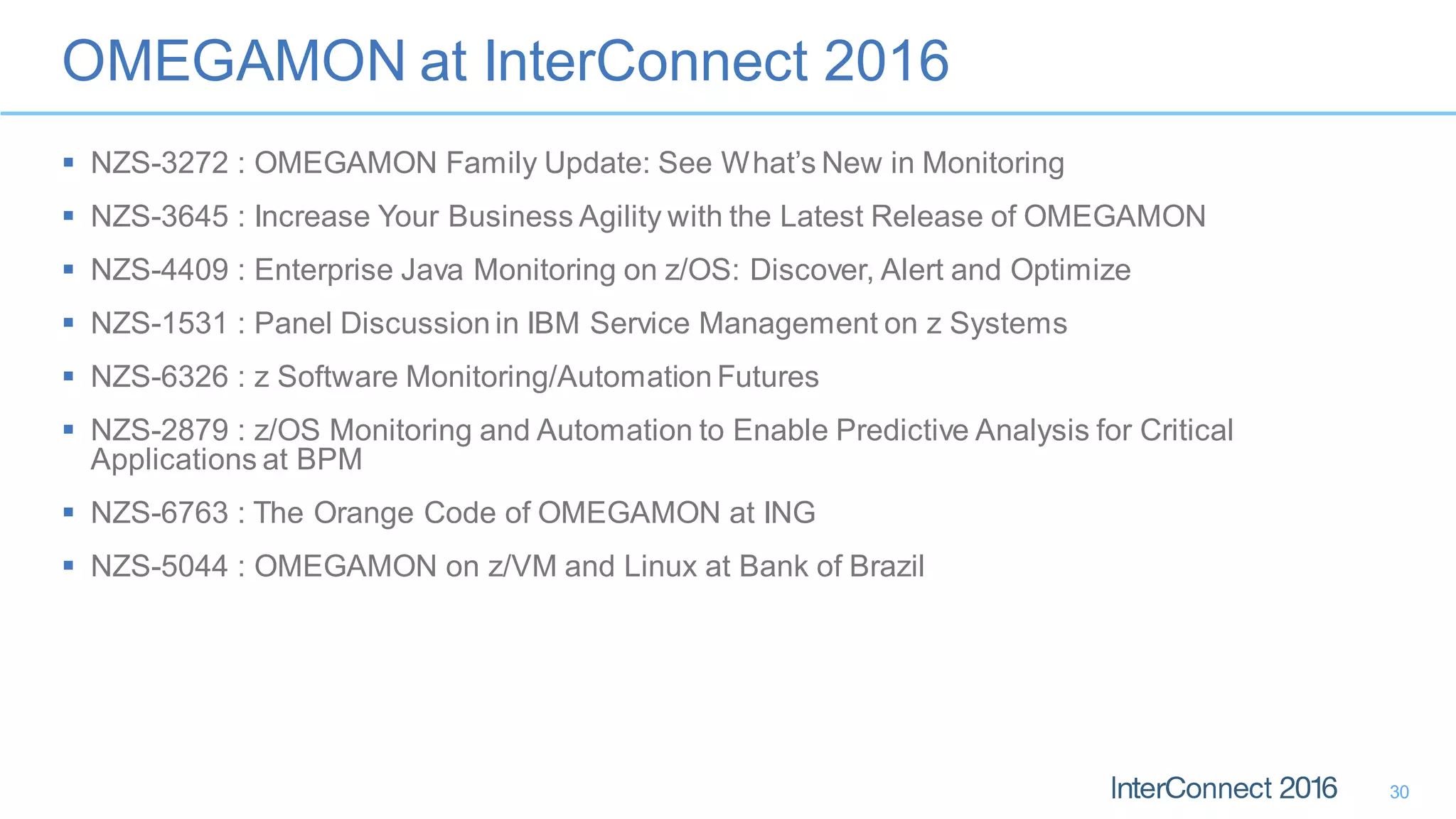 OMEGAMON at InterConnect 2016
30
 NZS-3272 : OMEGAMON Family Update: See What’s New in Monitoring
 NZS-3645 : Increase Your Business Agility with the Latest Release of OMEGAMON
 NZS-4409 : Enterprise Java Monitoring on z/OS: Discover, Alert and Optimize
 NZS-1531 : Panel Discussion in IBM Service Management on z Systems
 NZS-6326 : z Software Monitoring/Automation Futures
 NZS-2879 : z/OS Monitoring and Automation to Enable Predictive Analysis for Critical
Applications at BPM
 NZS-6763 : The Orange Code of OMEGAMON at ING
 NZS-5044 : OMEGAMON on z/VM and Linux at Bank of Brazil
 