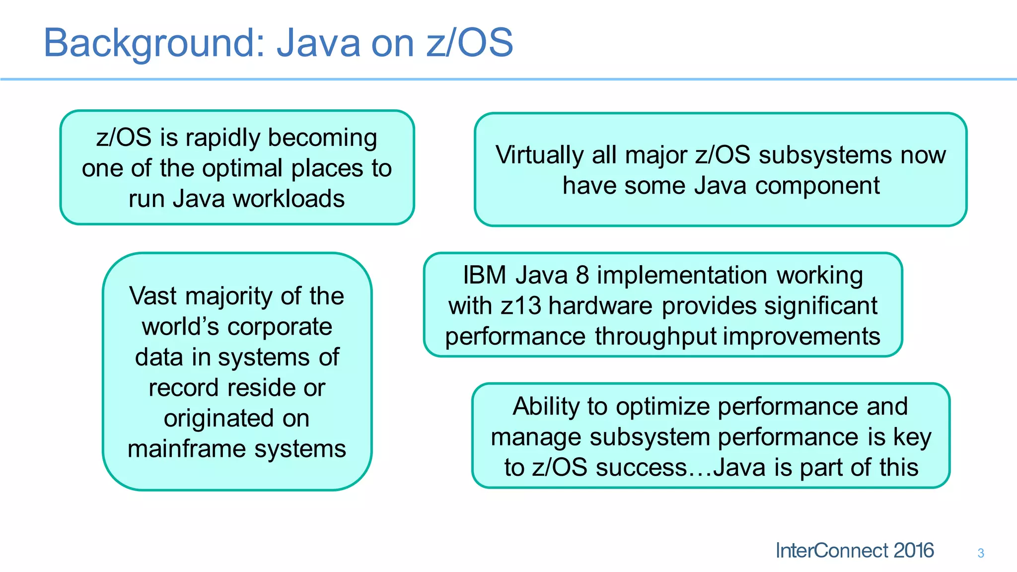 Background: Java on z/OS
3
z/OS is rapidly becoming
one of the optimal places to
run Java workloads
Virtually all major z/OS subsystems now
have some Java component
IBM Java 8 implementation working
with z13 hardware provides significant
performance throughput improvements
Vast majority of the
world’s corporate
data in systems of
record reside or
originated on
mainframe systems
Ability to optimize performance and
manage subsystem performance is key
to z/OS success…Java is part of this
 