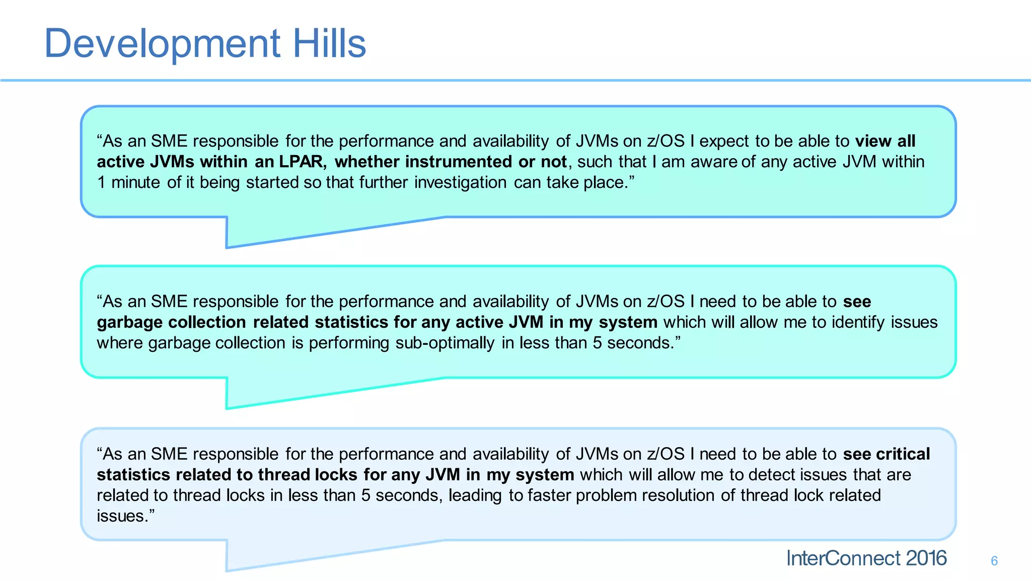 Development Hills
6
“As an SME responsible for the performance and availability of JVMs on z/OS I expect to be able to view all
active JVMs within an LPAR, whether instrumented or not, such that I am aware of any active JVM within
1 minute of it being started so that further investigation can take place.”
“As an SME responsible for the performance and availability of JVMs on z/OS I need to be able to see
garbage collection related statistics for any active JVM in my system which will allow me to identify issues
where garbage collection is performing sub-optimally in less than 5 seconds.”
“As an SME responsible for the performance and availability of JVMs on z/OS I need to be able to see critical
statistics related to thread locks for any JVM in my system which will allow me to detect issues that are
related to thread locks in less than 5 seconds, leading to faster problem resolution of thread lock related
issues.”
 
