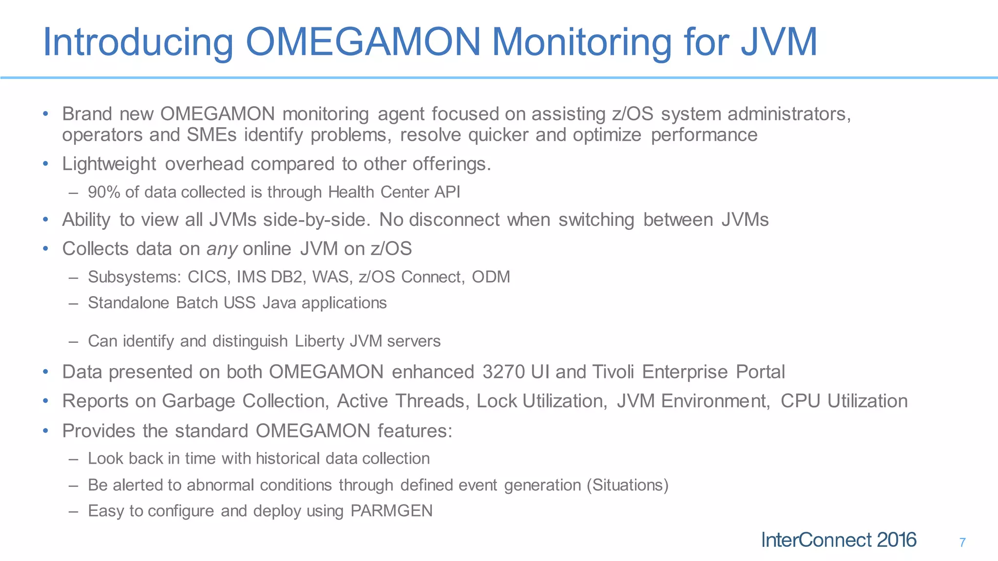 Introducing OMEGAMON Monitoring for JVM
7
• Brand new OMEGAMON monitoring agent focused on assisting z/OS system administrators,
operators and SMEs identify problems, resolve quicker and optimize performance
• Lightweight overhead compared to other offerings.
– 90% of data collected is through Health Center API
• Ability to view all JVMs side-by-side. No disconnect when switching between JVMs
• Collects data on any online JVM on z/OS
– Subsystems: CICS, IMS DB2, WAS, z/OS Connect, ODM
– Standalone Batch USS Java applications
– Can identify and distinguish Liberty JVM servers
• Data presented on both OMEGAMON enhanced 3270 UI and Tivoli Enterprise Portal
• Reports on Garbage Collection, Active Threads, Lock Utilization, JVM Environment, CPU Utilization
• Provides the standard OMEGAMON features:
– Look back in time with historical data collection
– Be alerted to abnormal conditions through defined event generation (Situations)
– Easy to configure and deploy using PARMGEN
 